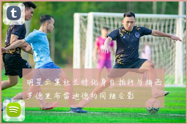 明星云集杜兰特化身自拍杆与梅西罗德里布雷迪德约同框合影